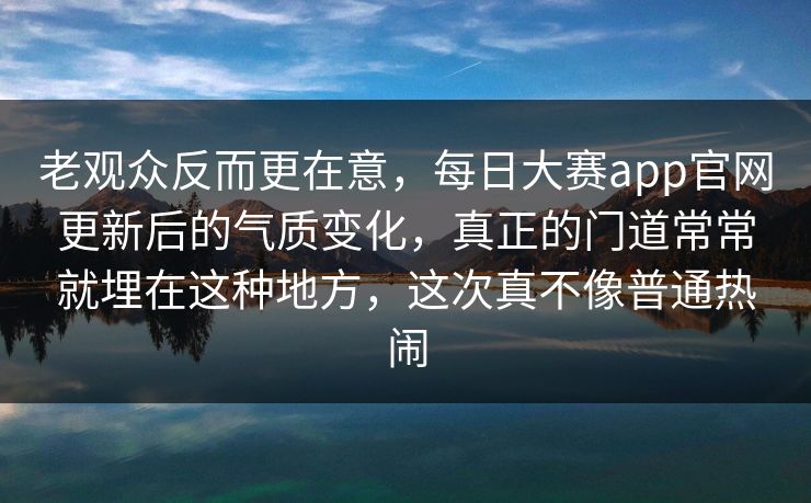 老观众反而更在意，每日大赛app官网更新后的气质变化，真正的门道常常就埋在这种地方，这次真不像普通热闹